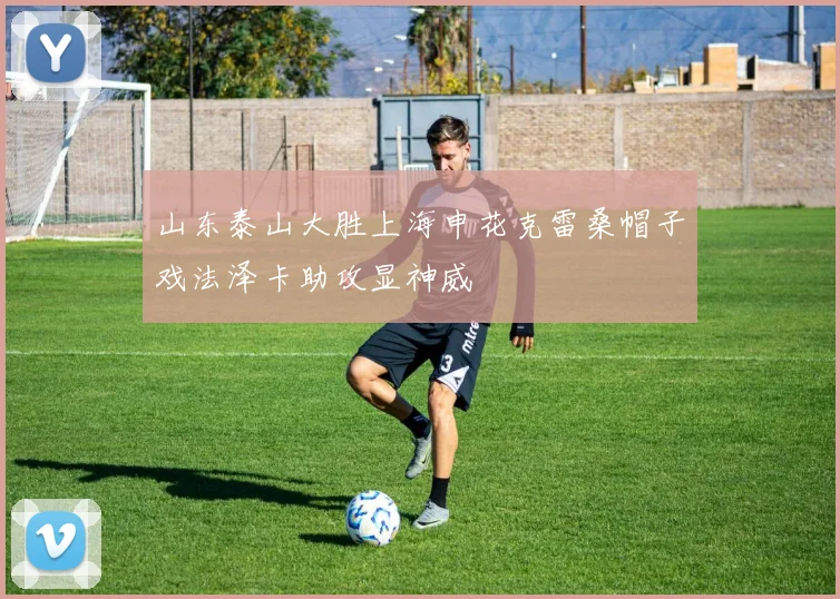 山东泰山大胜上海申花克雷桑帽子戏法泽卡助攻显神威