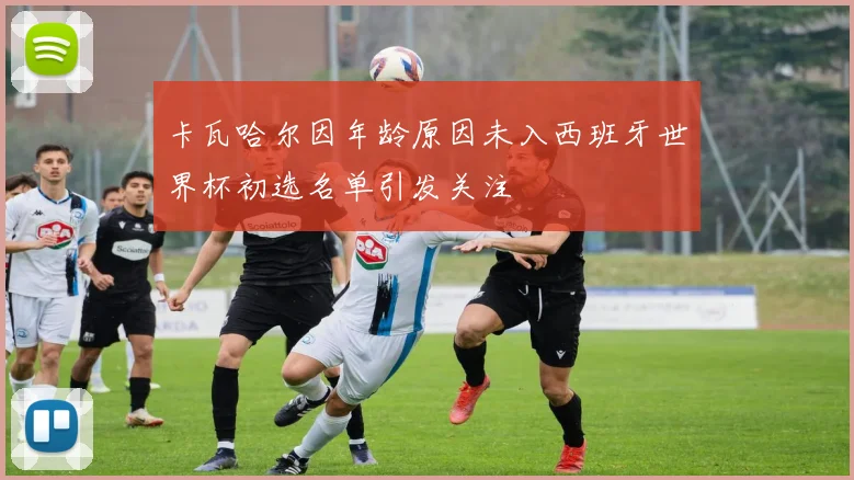 卡瓦哈尔因年龄原因未入西班牙世界杯初选名单引发关注