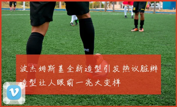 波杰姆斯基全新造型引发热议脏辫造型让人眼前一亮大变样