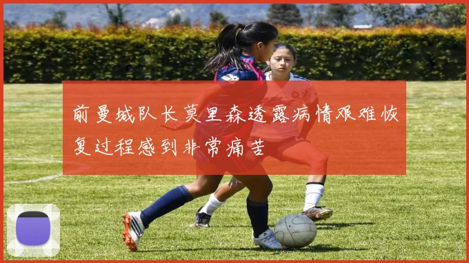 前曼城队长莫里森透露病情艰难恢复过程感到非常痛苦