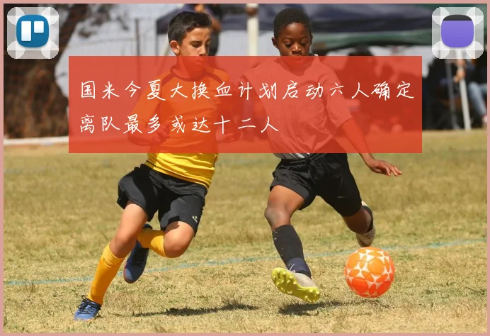 国米今夏大换血计划启动六人确定离队最多或达十二人