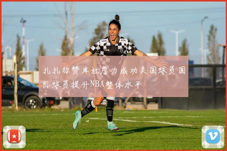 扎扎称赞库杜詹为成功美国球员国际球员提升NBA整体水平