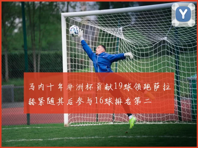 马内十年非洲杯贡献19球领跑萨拉赫紧随其后参与16球排名第二