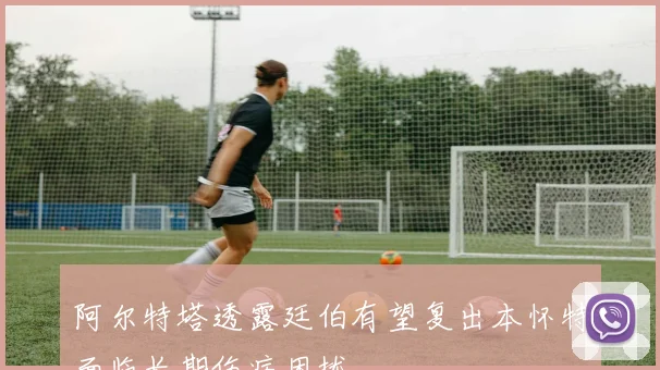 阿尔特塔透露廷伯有望复出本怀特面临长期伤病困扰