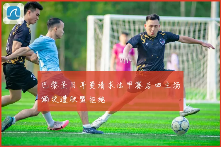 巴黎圣日耳曼请求法甲赛后回主场颁奖遭联盟拒绝