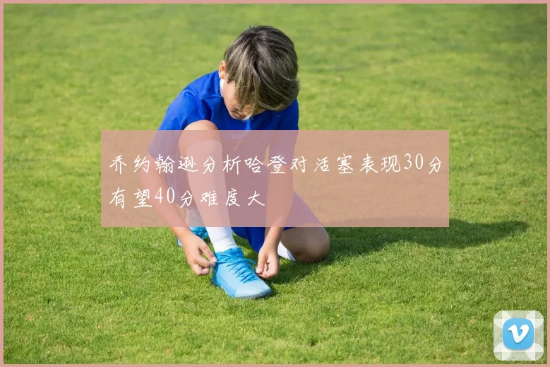 乔约翰逊分析哈登对活塞表现30分有望40分难度大