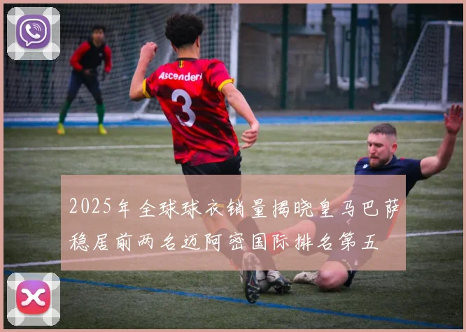 2025年全球球衣销量揭晓皇马巴萨稳居前两名迈阿密国际排名第五