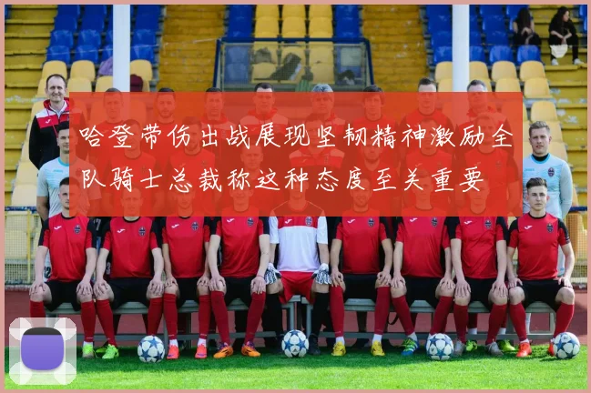 哈登带伤出战展现坚韧精神激励全队骑士总裁称这种态度至关重要