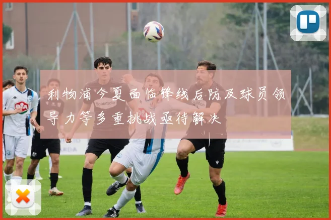 利物浦今夏面临锋线后防及球员领导力等多重挑战亟待解决