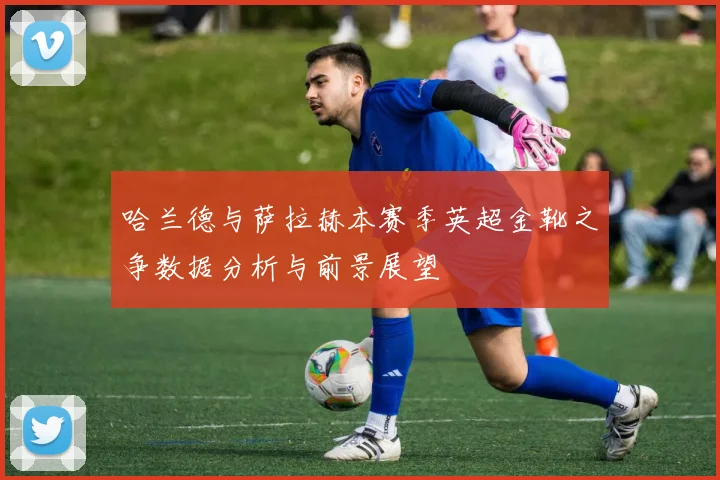 哈兰德与萨拉赫本赛季英超金靴之争数据分析与前景展望